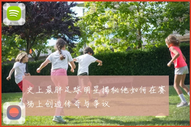 史上最胖足球明星揭秘他如何在赛场上创造传奇与争议