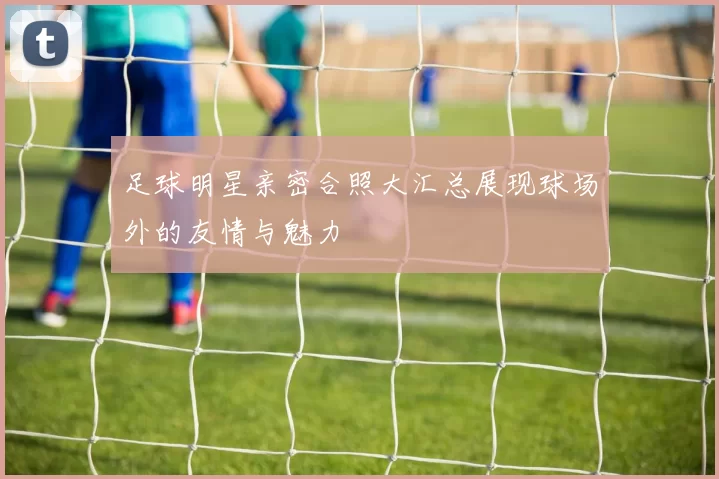 足球明星亲密合照大汇总展现球场外的友情与魅力