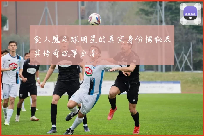 食人魔足球明星的真实身份揭秘及其传奇故事分享