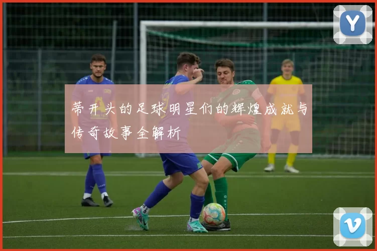 蒂开头的足球明星们的辉煌成就与传奇故事全解析