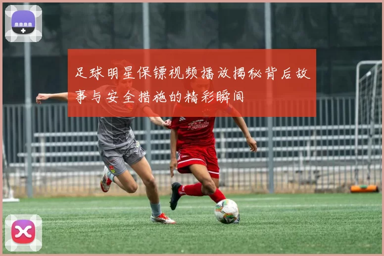 足球明星保镖视频播放揭秘背后故事与安全措施的精彩瞬间