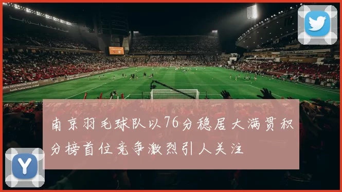南京羽毛球队以76分稳居大满贯积分榜首位竞争激烈引人关注