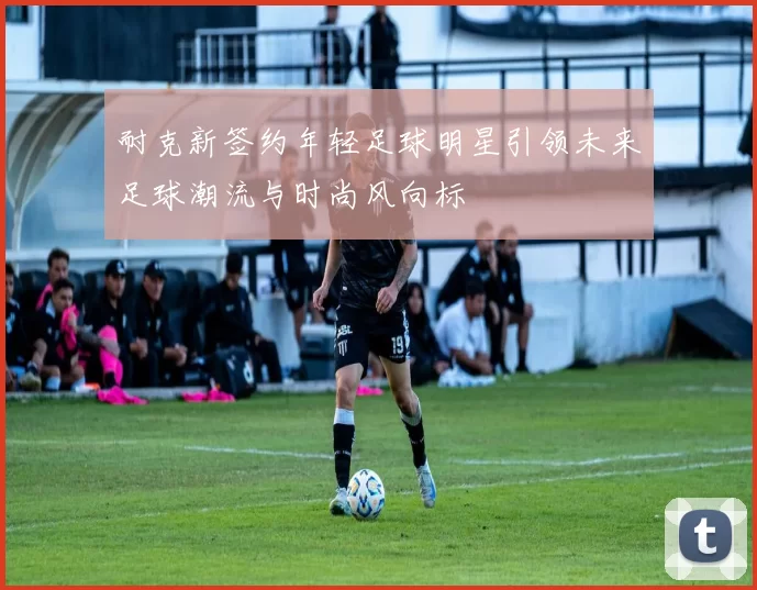 耐克新签约年轻足球明星引领未来足球潮流与时尚风向标