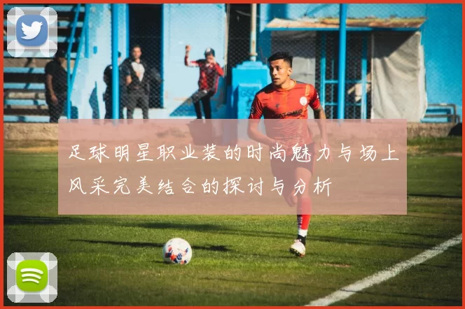 足球明星职业装的时尚魅力与场上风采完美结合的探讨与分析