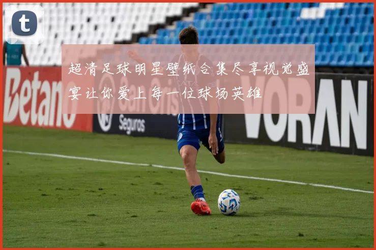 超清足球明星壁纸合集尽享视觉盛宴让你爱上每一位球场英雄