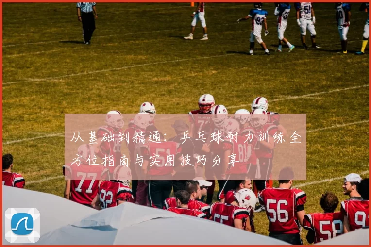 从基础到精通：乒乓球耐力训练全方位指南与实用技巧分享