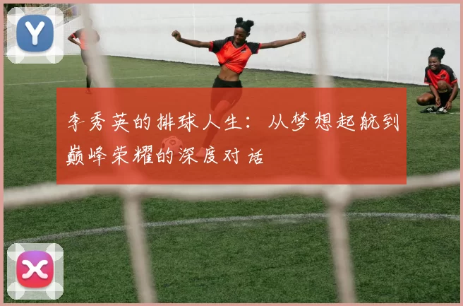 李秀英的排球人生：从梦想起航到巅峰荣耀的深度对话