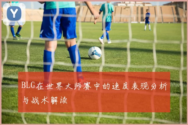 BLG在世界大师赛中的速度表现分析与战术解读