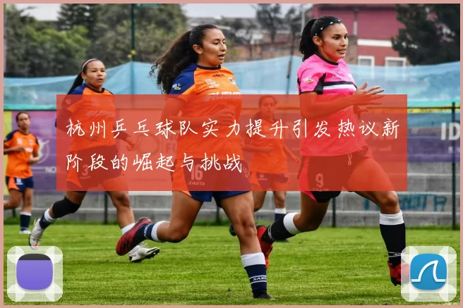 杭州乒乓球队实力提升引发热议新阶段的崛起与挑战