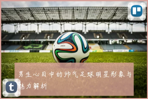 男生心目中的帅气足球明星形象与魅力解析