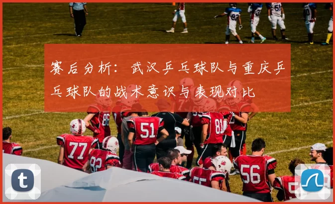 赛后分析：武汉乒乓球队与重庆乒乓球队的战术意识与表现对比