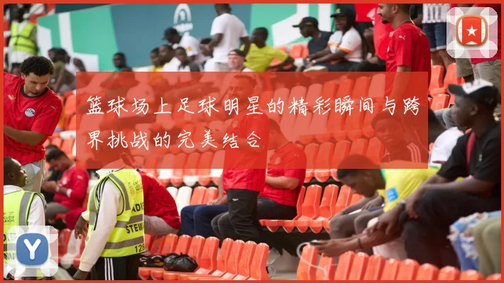 篮球场上足球明星的精彩瞬间与跨界挑战的完美结合