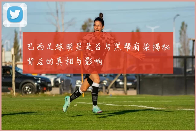 巴西足球明星是否与黑帮有染揭秘背后的真相与影响