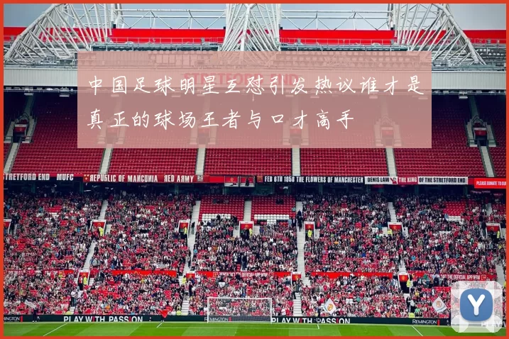 中国足球明星互怼引发热议谁才是真正的球场王者与口才高手