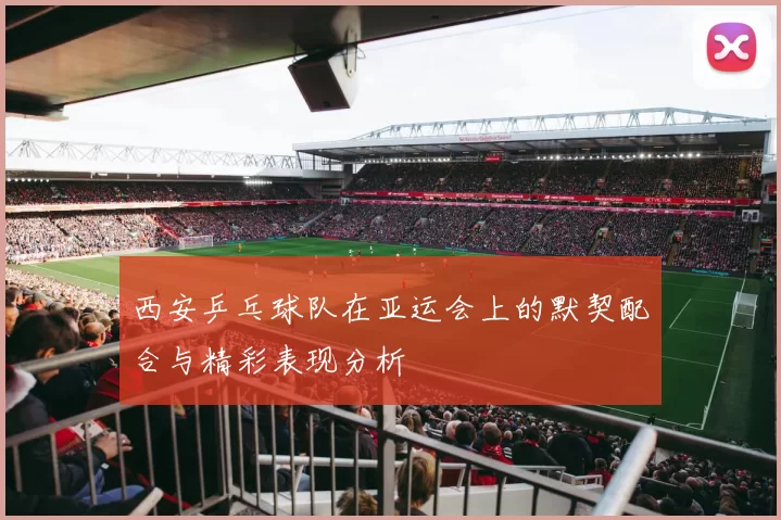 西安乒乓球队在亚运会上的默契配合与精彩表现分析