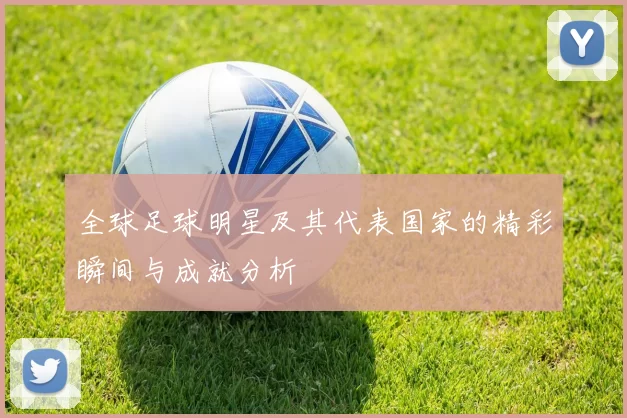 全球足球明星及其代表国家的精彩瞬间与成就分析