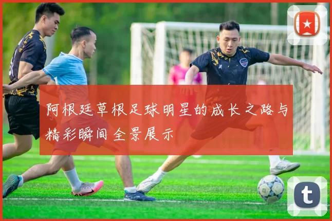 阿根廷草根足球明星的成长之路与精彩瞬间全景展示