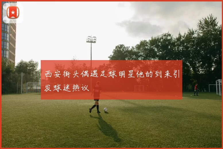 西安街头偶遇足球明星他的到来引发球迷热议