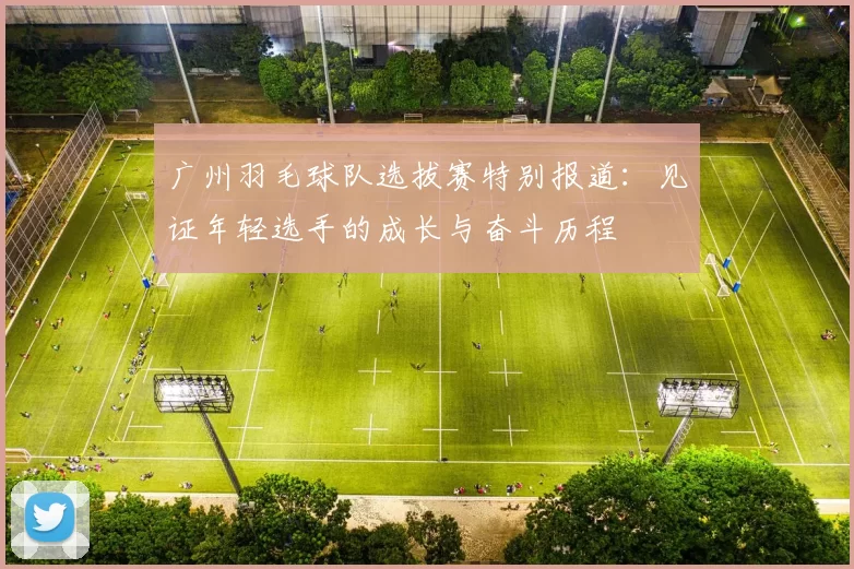 广州羽毛球队选拔赛特别报道：见证年轻选手的成长与奋斗历程