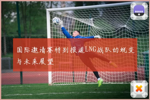 国际邀请赛特别报道LNG战队的蜕变与未来展望