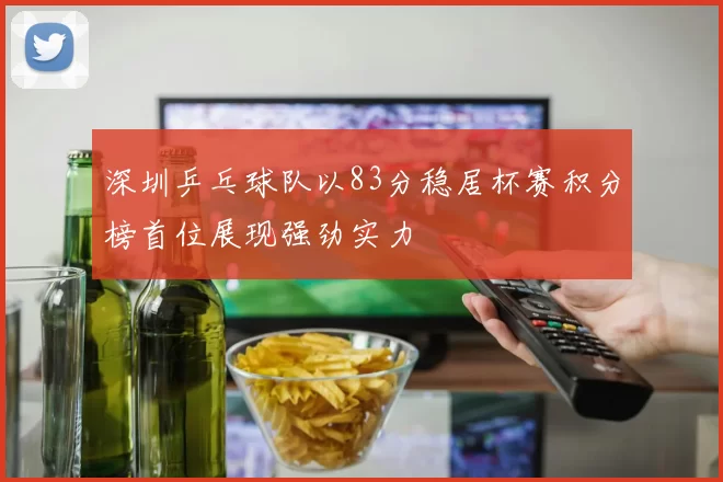 深圳乒乓球队以83分稳居杯赛积分榜首位展现强劲实力