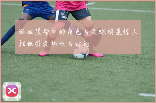浴血黑帮中的角色与足球明星惊人相似引发热议与讨论