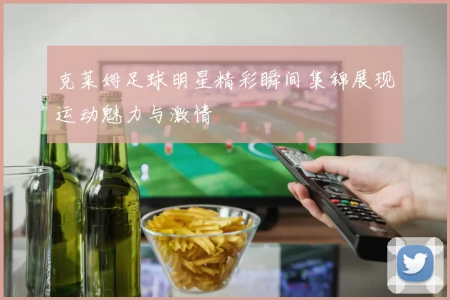 克莱姆足球明星精彩瞬间集锦展现运动魅力与激情