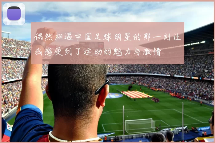 偶然相遇中国足球明星的那一刻让我感受到了运动的魅力与激情