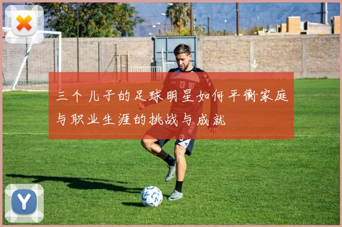 三个儿子的足球明星如何平衡家庭与职业生涯的挑战与成就