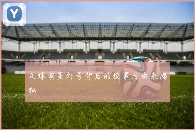 足球明星外号背后的故事与由来揭秘