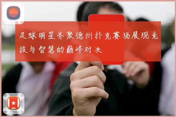 足球明星齐聚德州扑克赛场展现竞技与智慧的巅峰对决