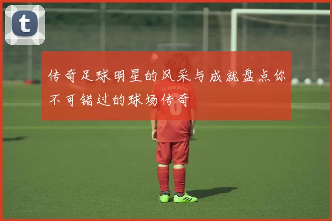 传奇足球明星的风采与成就盘点你不可错过的球场传奇