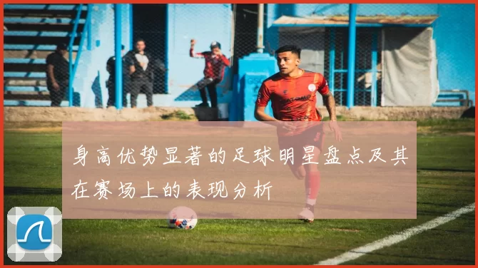 身高优势显著的足球明星盘点及其在赛场上的表现分析