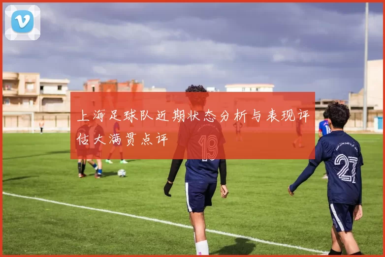 上海足球队近期状态分析与表现评估大满贯点评