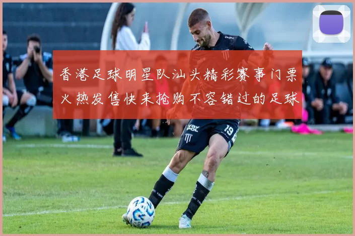 香港足球明星队汕头精彩赛事门票火热发售快来抢购不容错过的足球盛宴