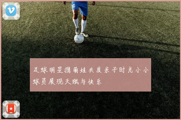 足球明星携萌娃共度亲子时光小小球员展现天赋与快乐