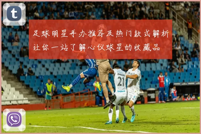 足球明星手办推荐及热门款式解析让你一站了解心仪球星的收藏品