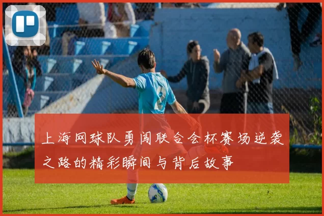 上海网球队勇闯联合会杯赛场逆袭之路的精彩瞬间与背后故事
