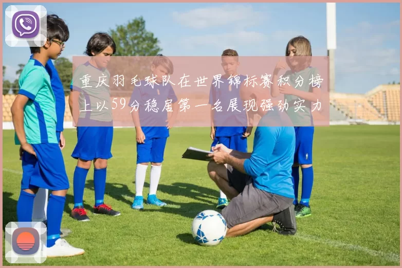 重庆羽毛球队在世界锦标赛积分榜上以59分稳居第一名展现强劲实力