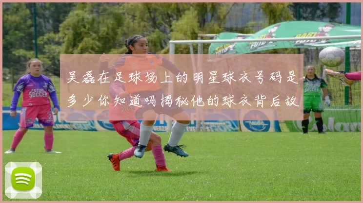 吴磊在足球场上的明星球衣号码是多少你知道吗揭秘他的球衣背后故事