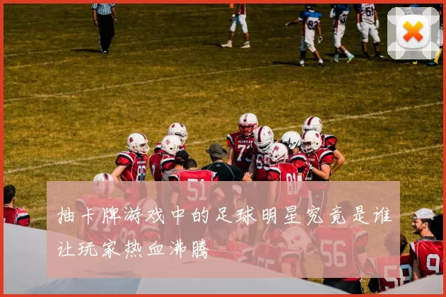 抽卡牌游戏中的足球明星究竟是谁让玩家热血沸腾