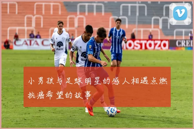 小男孩与足球明星的感人相遇点燃抗癌希望的故事