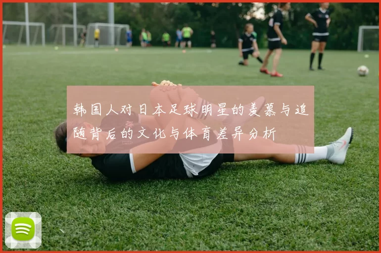 韩国人对日本足球明星的羡慕与追随背后的文化与体育差异分析