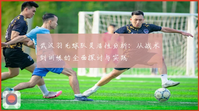 武汉羽毛球队灵活性分析：从战术到训练的全面探讨与实践