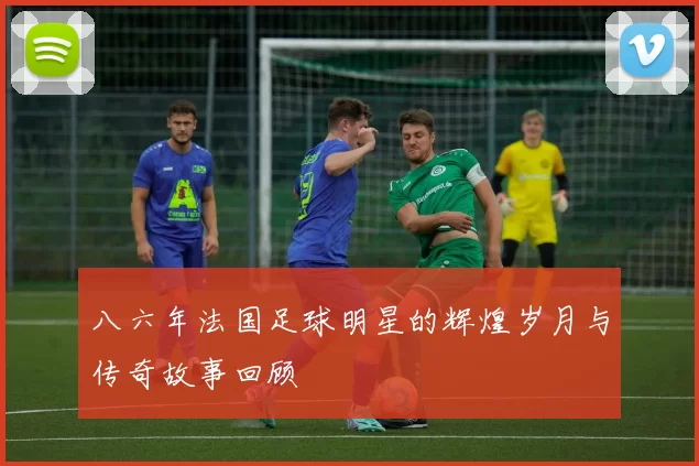 八六年法国足球明星的辉煌岁月与传奇故事回顾