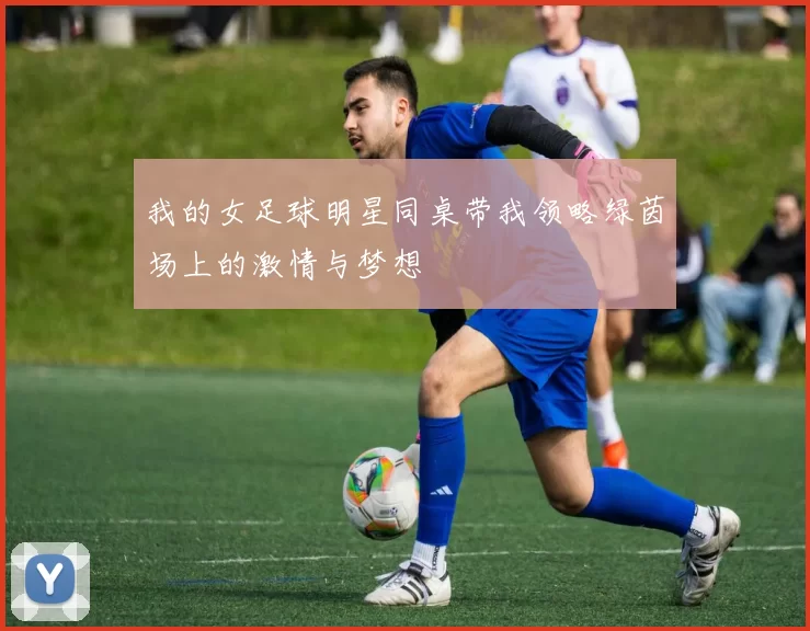 我的女足球明星同桌带我领略绿茵场上的激情与梦想