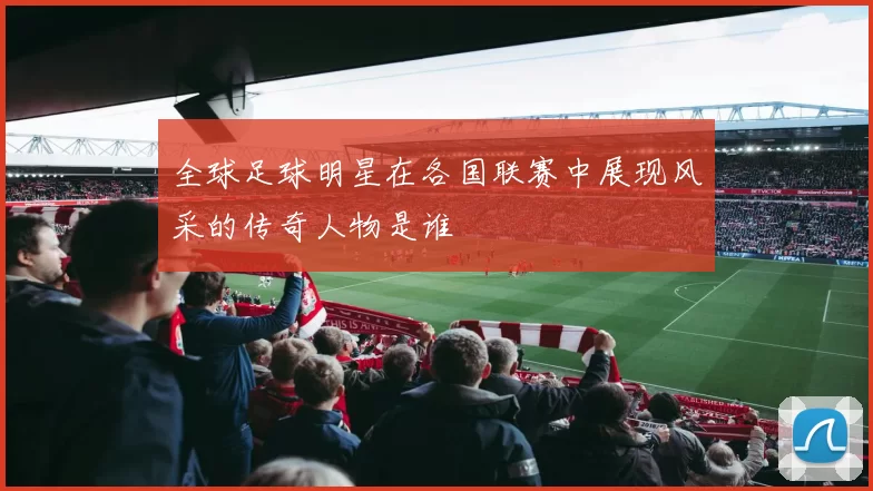 全球足球明星在各国联赛中展现风采的传奇人物是谁