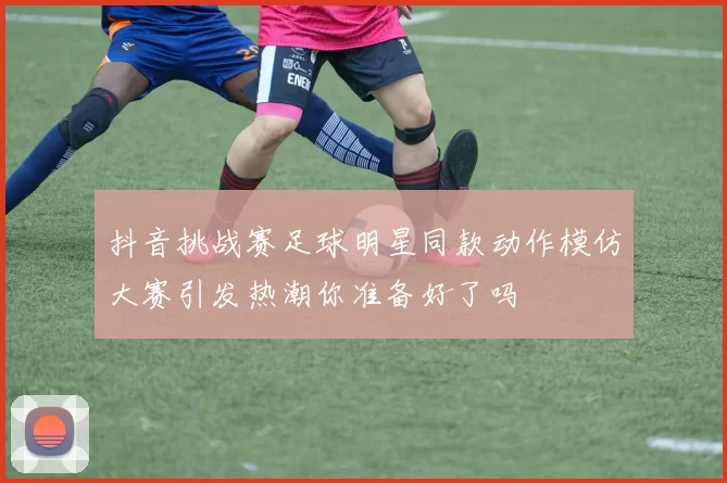 抖音挑战赛足球明星同款动作模仿大赛引发热潮你准备好了吗