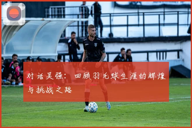 对话吴强：回顾羽毛球生涯的辉煌与挑战之路