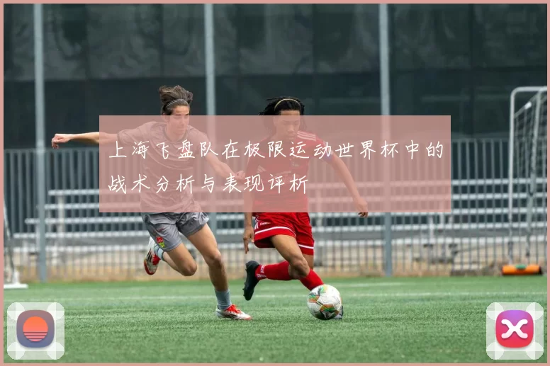 上海飞盘队在极限运动世界杯中的战术分析与表现评析